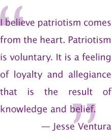 I believe patriotism comes from the heart. Patriotism is voluntary. It is a feeling of loyalty and allegiance that is the result of knowledge and belief. —Jesse Ventura