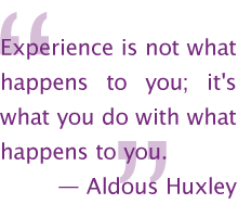 Experience is not what happens to you; it's what you do with what happens to you. —Aldous Huxley