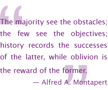 The majority see the obstacles; the few see the objectives; history records the successes of the latter, while oblivion is the reward of the former. Alfred A. Montapert