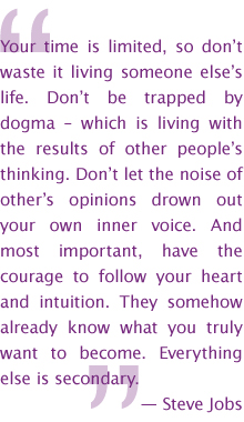 Your time is limited, so don’t waste it living someone else’s life. Don’t be trapped by dogma – which is living with the results of other people’s thinking. Don’t let the noise of other’s opinions drown out your own inner voice. And most important, have the courage to follow your heart and intuition. They somehow already know what you truly want to become. Everything else is secondary. — Steve Jobs
