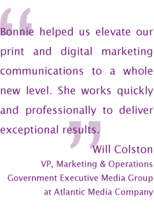 Bonnie helped us elevate our print and digital marketing communications to a whole new level. She works quickly and professionally to deliver exceptional results. — Will Colston VP, Marketing and Operations, Government Executive Media Group at Atlantic Media Company