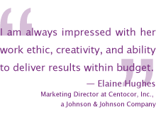 BI am always impressed with her work ethic, creativity, and ability to deliver results within budget.
— Elaine Hughes, Marketing Director at Centocor, Inc., a Johnson and Johnson Company
