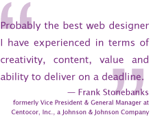 Probably the best web designer I have experienced in terms of creativity, content, value and ability to deliver on a deadline. — Frank Stonebanks, formerly Vice President and General Manager at Centocor, Inc., a Johnson and Johnson Company
