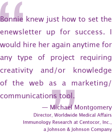 Bonnie knew just how to set the enewsletter up for success. I would hire her again anytime for any type of project requiring    creativity and/or knowledge of the web as a marketing/ communications tool. — Michael Montgomery
Director, Worldwide Medical Affairs, Immunology Research at Centocor, Inc.,a Johnson and Johnson Company
