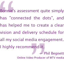 Bonnie's assessment quite simply has connected the dots, and  has helped me to create a clear vision and delivery schedule for all my social media engagement. I highly recommend it.— Phil Begnett, Online Video Producer of WTV media