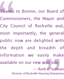 Thanks to Bonnie, our Board of Commissioners, the Mayor and City Council of Rockville and, most importantly, the general public now are delighted with the depth and breadth of information we easily make available on our new web site. — Ruth O’Sullivan, Director of Rockville Housing Enterprises